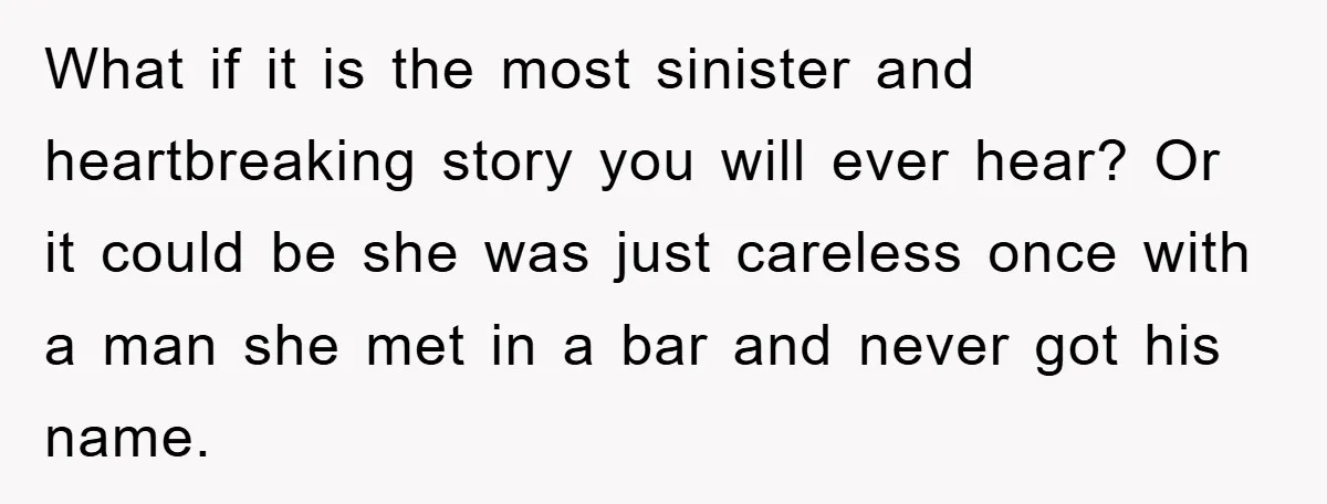 What if it is the most sinister and heartbreaking story you will ever hear? Or it could be she was just careless once with a man she met in a...