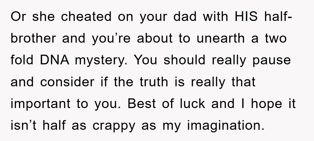 Or she cheated on your dad with HIS half-brother and you’re about to unearth a two fold DNA mystery. You should really pause and consider if the truth is really...
