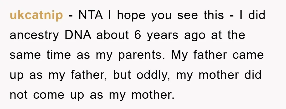 ukcatnip - NTA I hope you see this - I did ancestry DNA about 6 years ago at the same time as my parents. My father came up as my...