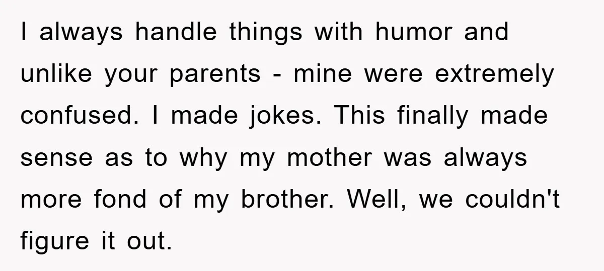 I always handle things with humor and unlike your parents - mine were extremely confused. I made jokes. This finally made sense as to why my mother was always more...