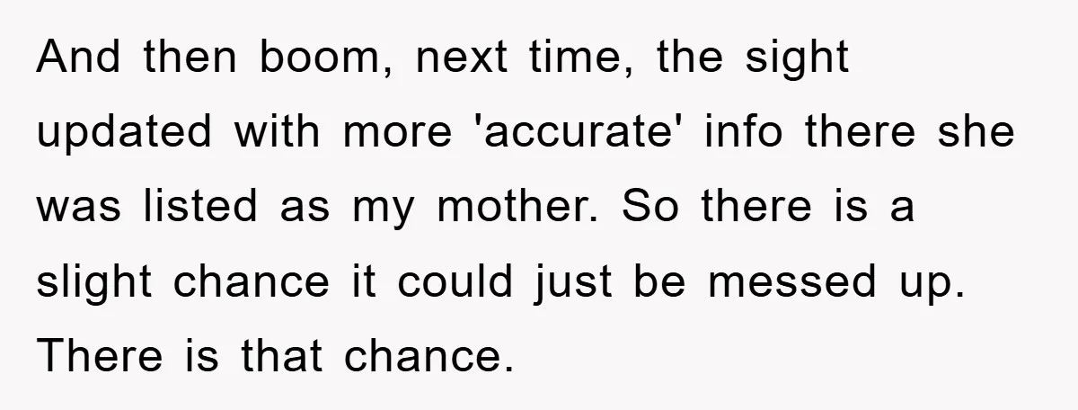 And then boom, next time, the sight updated with more 'accurate' info there she was listed as my mother. So there is a slight chance it could just be messed...
