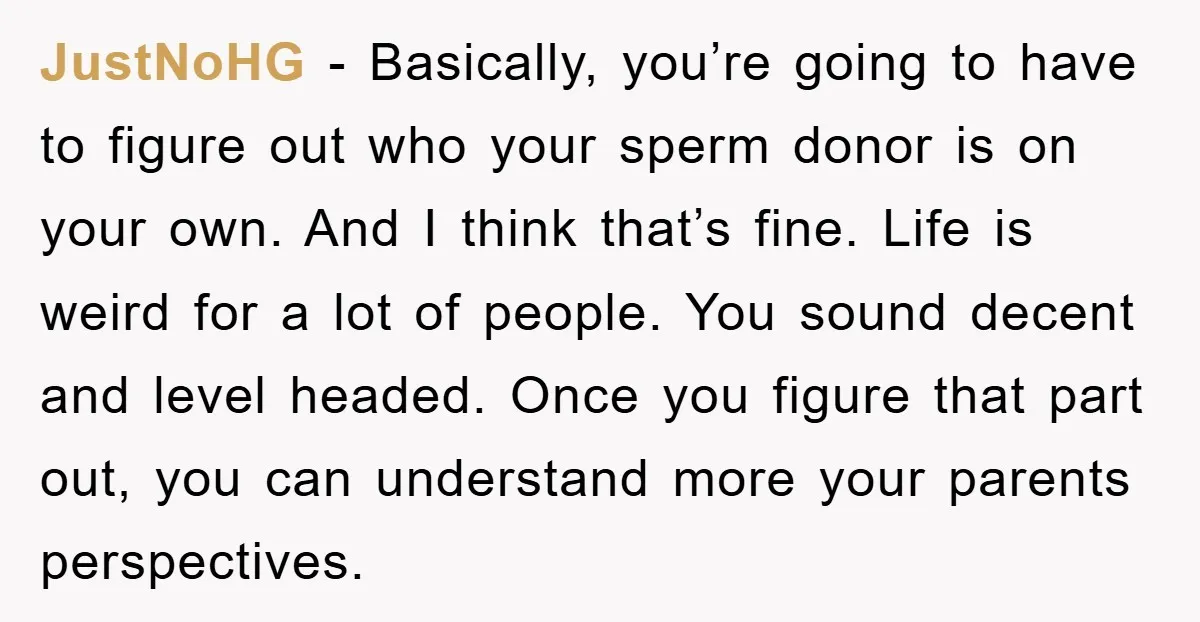 JustNoHG - Basically, you’re going to have to figure out who your sperm donor is on your own. And I think that’s fine. Life is weird for a lot of...