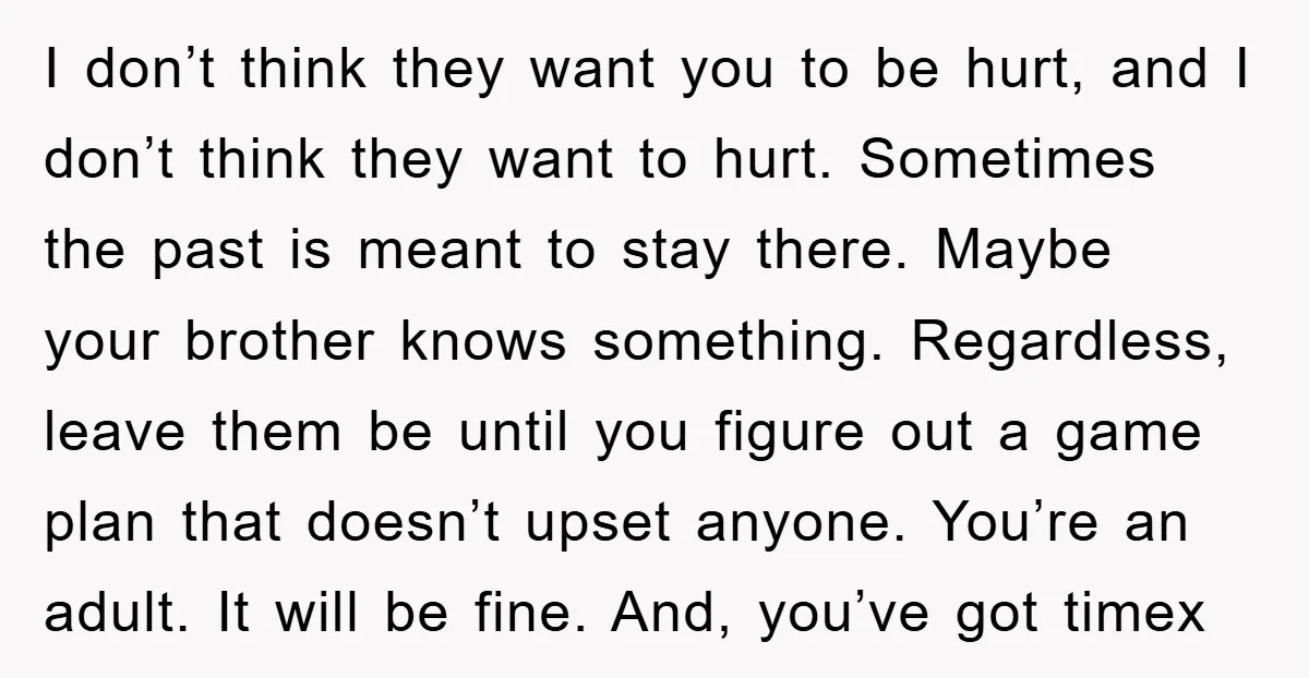 I don’t think they want you to be hurt, and I don’t think they want to hurt. Sometimes the past is meant to stay there. Maybe your brother knows something....