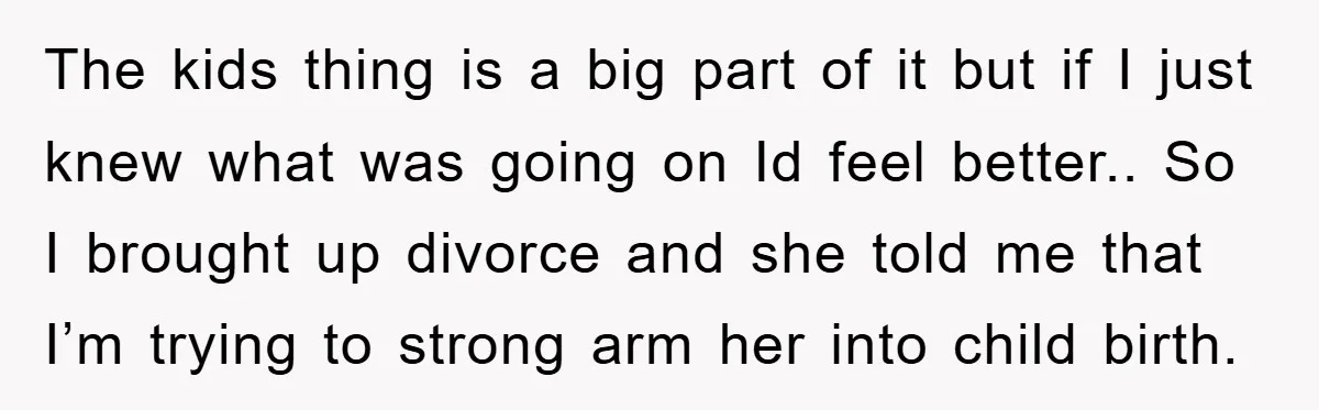 The kids thing is a big part of it but if I just knew what was going on Id feel better.. So I brought up divorce and she told me...