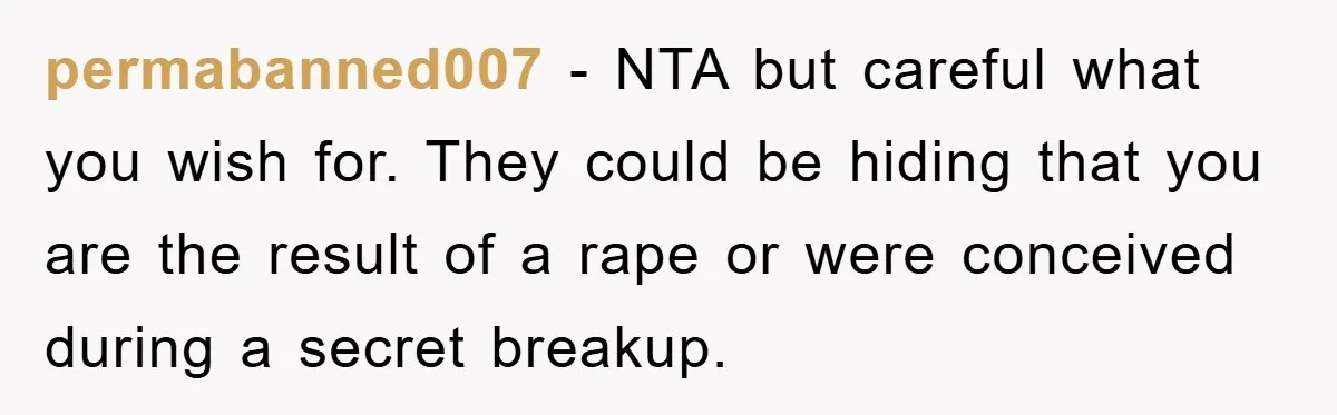 permabanned007 - NTA but careful what you wish for. They could be hiding that you are the result of a rape or were conceived during a secret breakup.