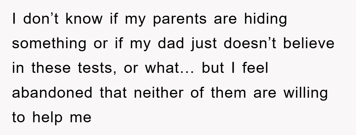I don’t know if my parents are hiding something or if my dad just doesn’t believe in these tests, or what… but I feel abandoned that neither of them are...