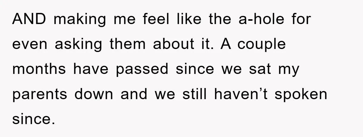 AND making me feel like the a-hole for even asking them about it. A couple months have passed since we sat my parents down and we still haven’t spoken since.