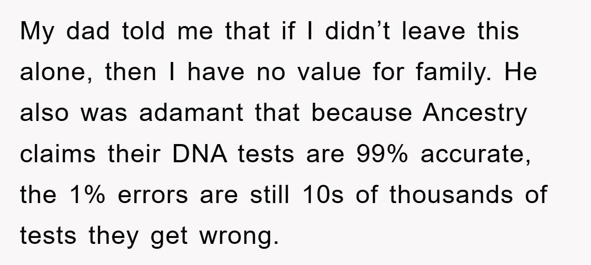 My dad told me that if I didn’t leave this alone, then I have no value for family. He also was adamant that because Ancestry claims their DNA tests are...