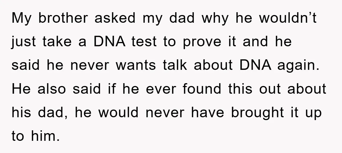 My brother asked my dad why he wouldn’t just take a DNA test to prove it and he said he never wants talk about DNA again. He also said if...