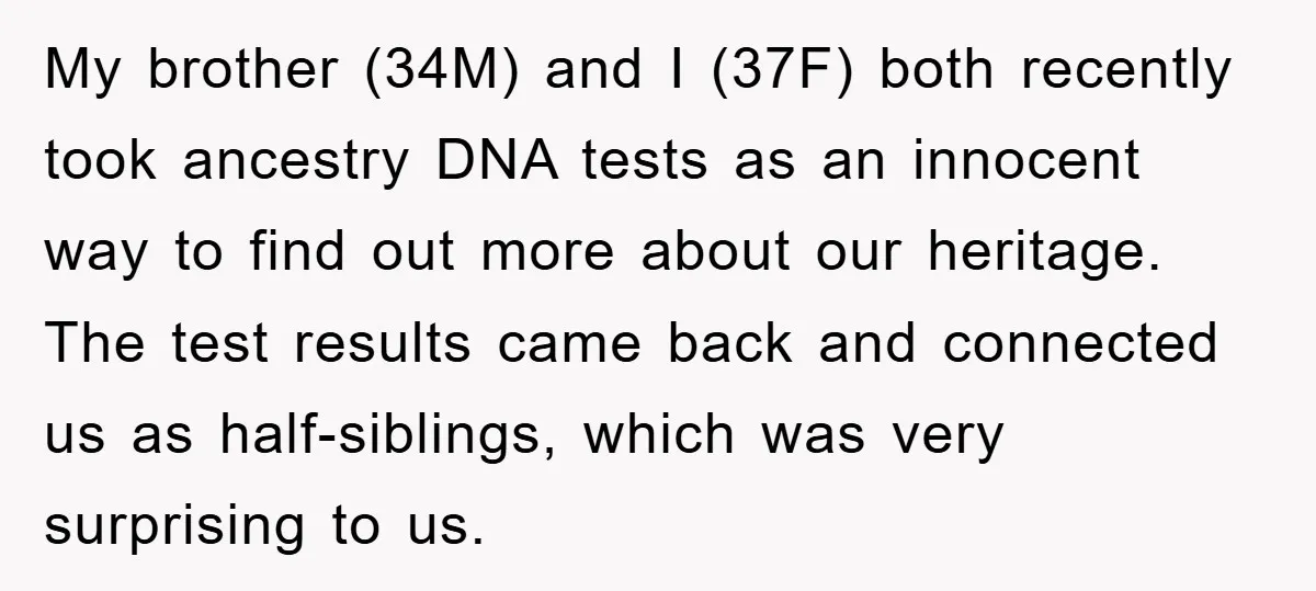 My brother (34M) and I (37F) both recently took ancestry DNA tests as an innocent way to find out more about our heritage. The test results came back and connected...