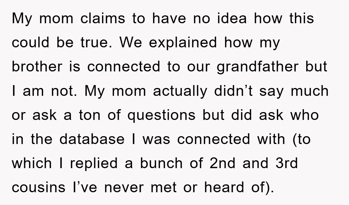 My mom claims to have no idea how this could be true. We explained how my brother is connected to our grandfather but I am not. My mom actually didn’t...