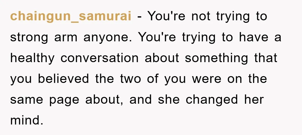 chaingun_samurai − You're not trying to strong arm anyone. You're trying to have a healthy conversation about something that you believed the two of you were on the same page...