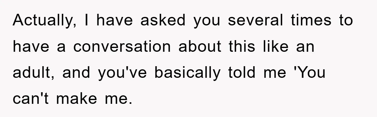 Actually, I have asked you several times to have a conversation about this like an adult, and you've basically told me 'You can't make me.