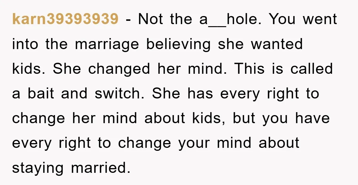 karn39393939 − Not the a__hole. You went into the marriage believing she wanted kids. She changed her mind. This is called a bait and switch. She has every right to...