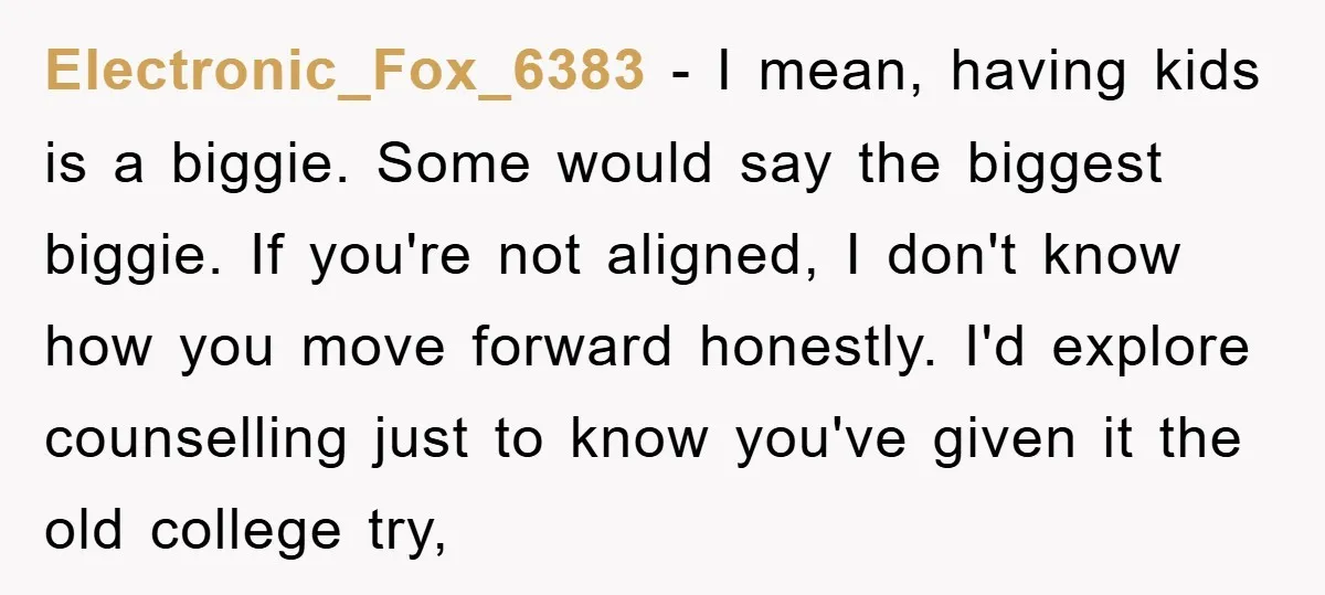 Electronic_Fox_6383 − I mean, having kids is a biggie. Some would say the biggest biggie. If you're not aligned, I don't know how you move forward honestly. I'd explore counselling...