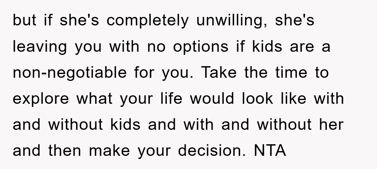 but if she's completely unwilling, she's leaving you with no options if kids are a non-negotiable for you. Take the time to explore what your life would look like with...