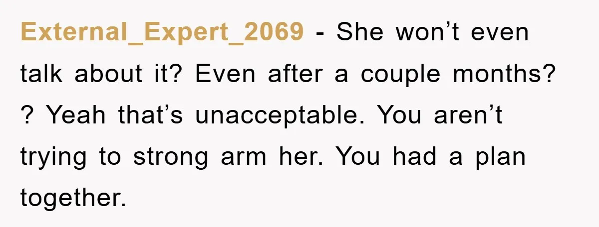 External_Expert_2069 − She won’t even talk about it? Even after a couple months? ? Yeah that’s unacceptable. You aren’t trying to strong arm her. You had a plan together.