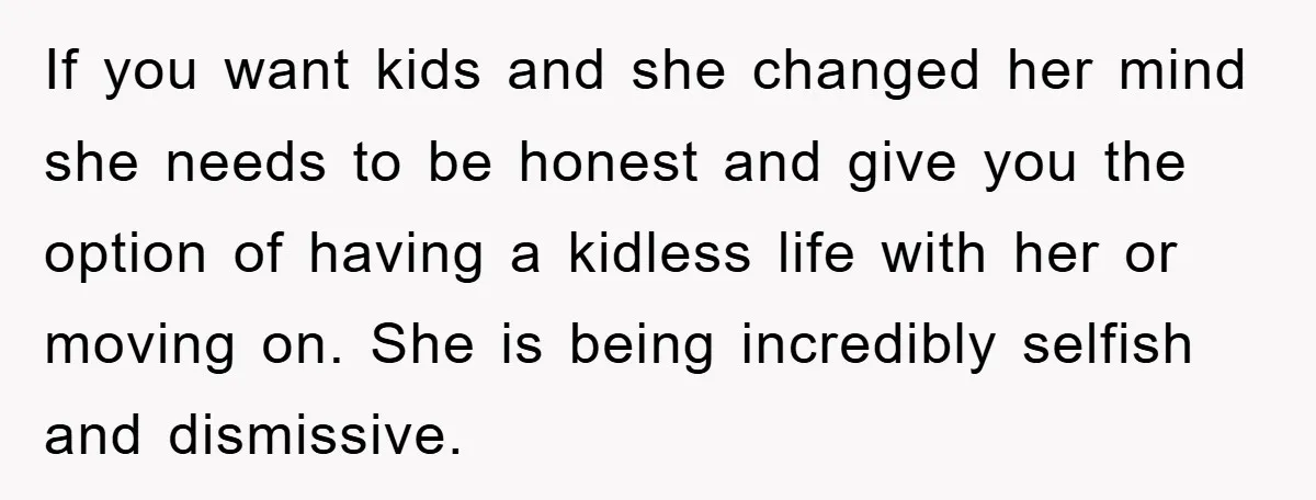 If you want kids and she changed her mind she needs to be honest and give you the option of having a kidless life with her or moving on. She...
