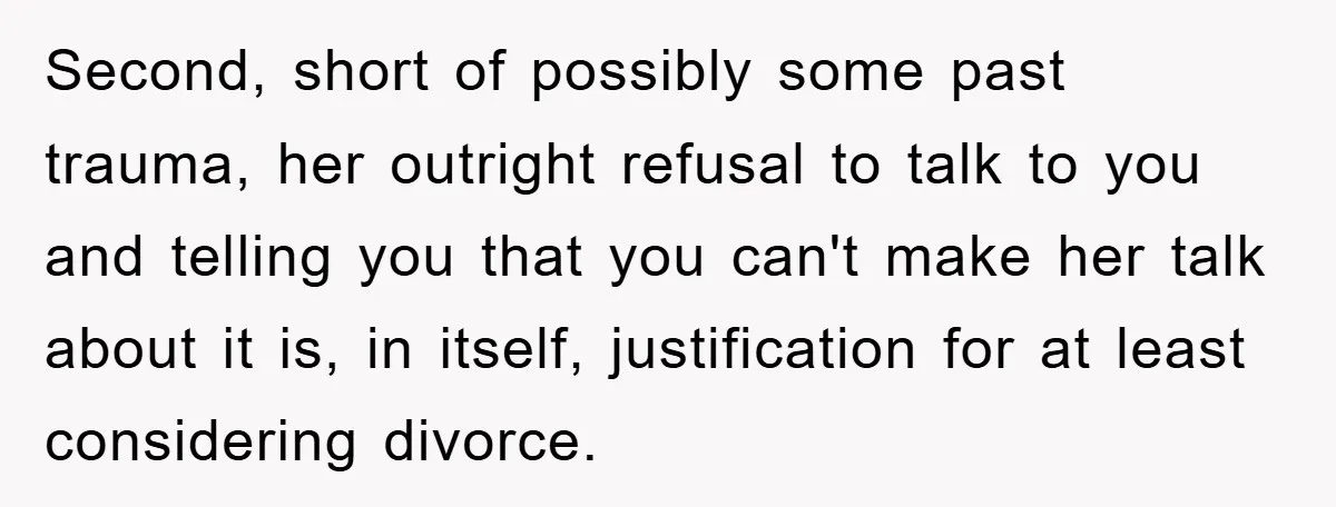 Second, short of possibly some past trauma, her outright refusal to talk to you and telling you that you can't make her talk about it is, in itself, justification for...
