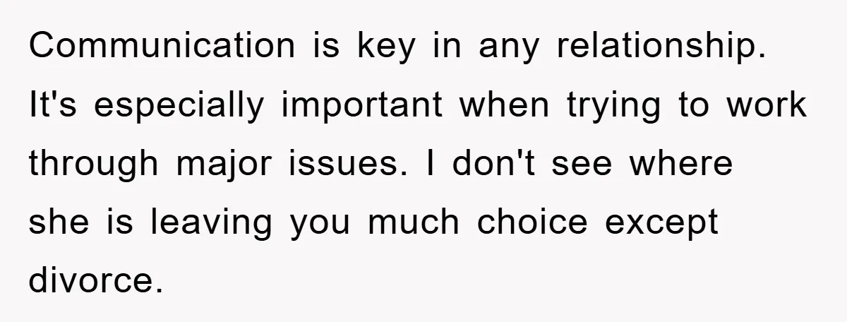 Communication is key in any relationship. It's especially important when trying to work through major issues. I don't see where she is leaving you much choice except divorce.
