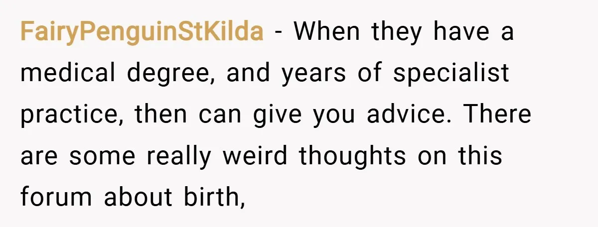 FairyPenguinStKilda − When they have a medical degree, and years of specialist practice, then can give you advice. There are some really weird thoughts on this forum about birth,