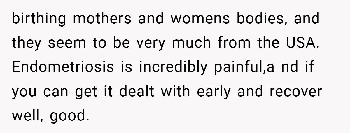 birthing mothers and womens bodies, and they seem to be very much from the USA. Endometriosis is incredibly painful,a nd if you can get it dealt with early and recover...