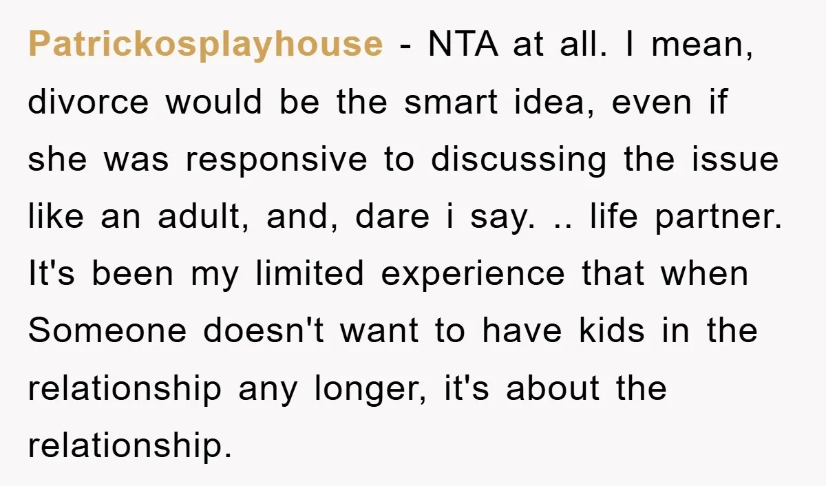 Patrickosplayhouse − NTA at all. I mean, divorce would be the smart idea, even if she was responsive to discussing the issue like an adult, and, dare i say. .....