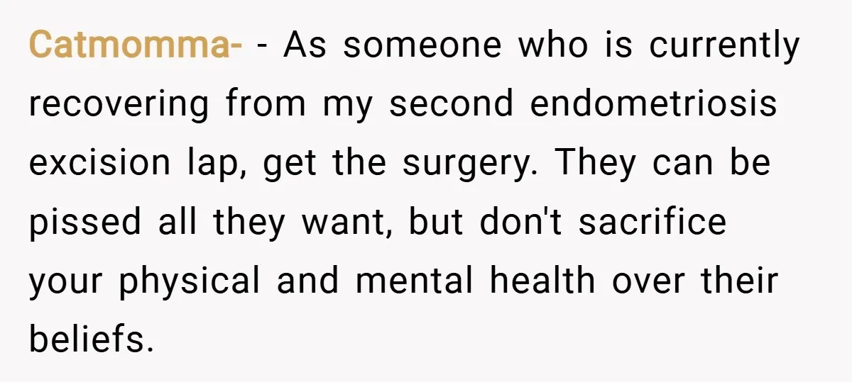 Catmomma- − As someone who is currently recovering from my second endometriosis excision lap, get the surgery. They can be pissed all they want, but don't sacrifice your physical and...