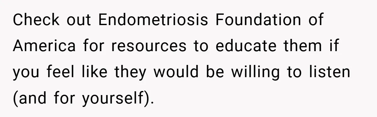 Check out Endometriosis Foundation of America for resources to educate them if you feel like they would be willing to listen (and for yourself).