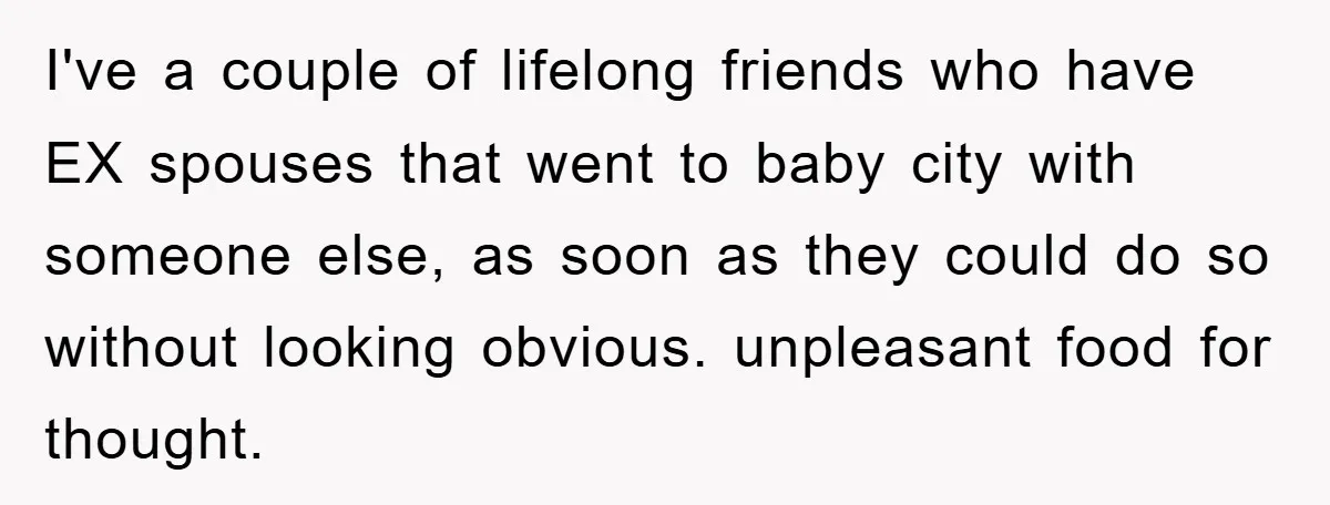 I've a couple of lifelong friends who have EX spouses that went to baby city with someone else, as soon as they could do so without looking obvious. unpleasant food...