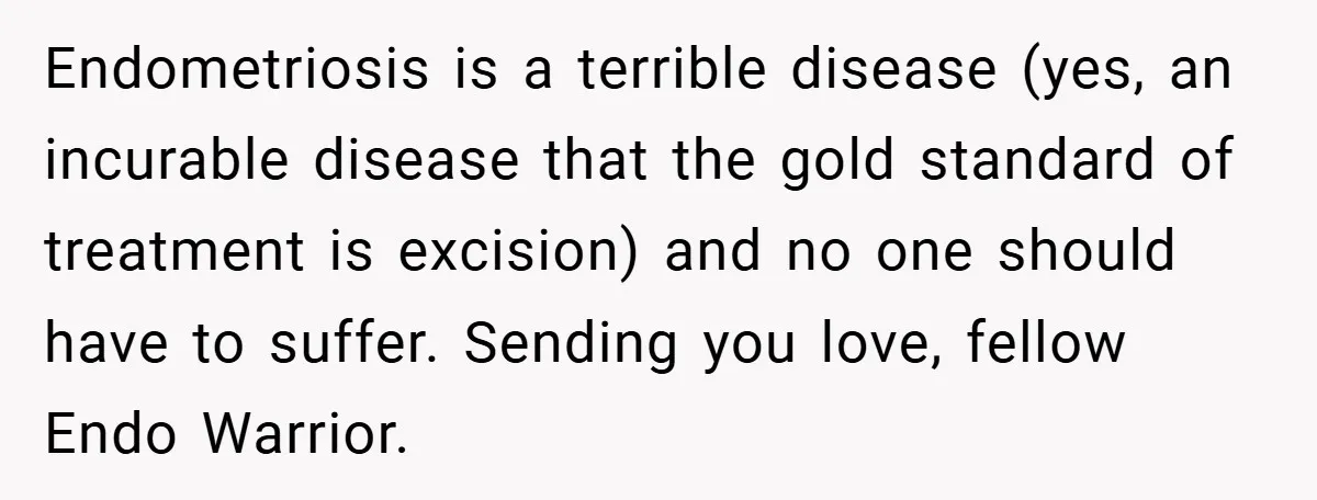 Endometriosis is a terrible disease (yes, an incurable disease that the gold standard of treatment is excision) and no one should have to suffer. Sending you love, fellow Endo Warrior.