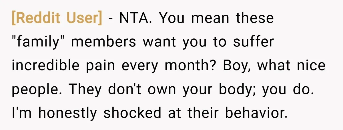 [Reddit User] − NTA. You mean these "family" members want you to suffer incredible pain every month? Boy, what nice people. They don't own your body; you do. I'm honestly...