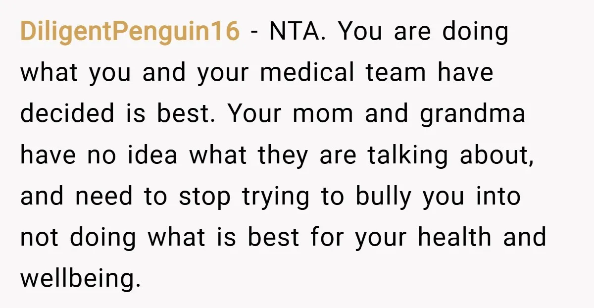 DiligentPenguin16 − NTA. You are doing what you and your medical team have decided is best. Your mom and grandma have no idea what they are talking about, and need...