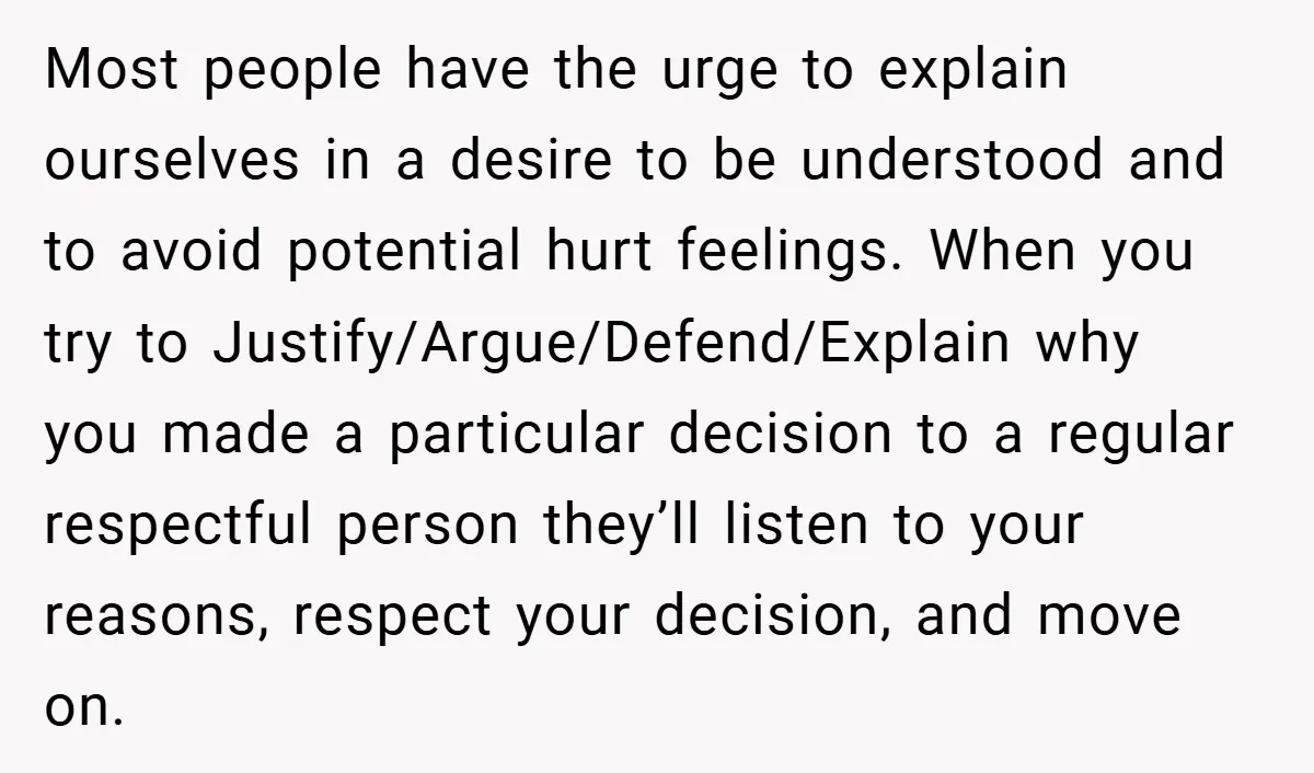 Most people have the urge to explain ourselves in a desire to be understood and to avoid potential hurt feelings. When you try to Justify/Argue/Defend/Explain why you made a particular...