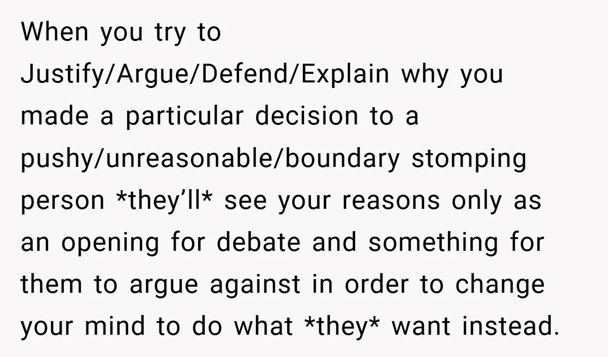 When you try to Justify/Argue/Defend/Explain why you made a particular decision to a pushy/unreasonable/boundary stomping person *they’ll* see your reasons only as an opening for debate and something for them...