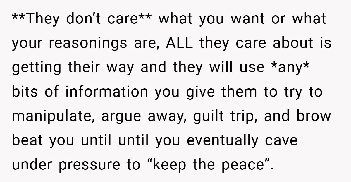 **They don’t care** what you want or what your reasonings are, ALL they care about is getting their way and they will use *any* bits of information you give them...