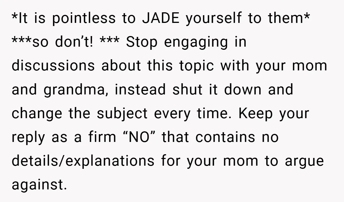 *It is pointless to JADE yourself to them* ***so don’t! *** Stop engaging in discussions about this topic with your mom and grandma, instead shut it down and change the...