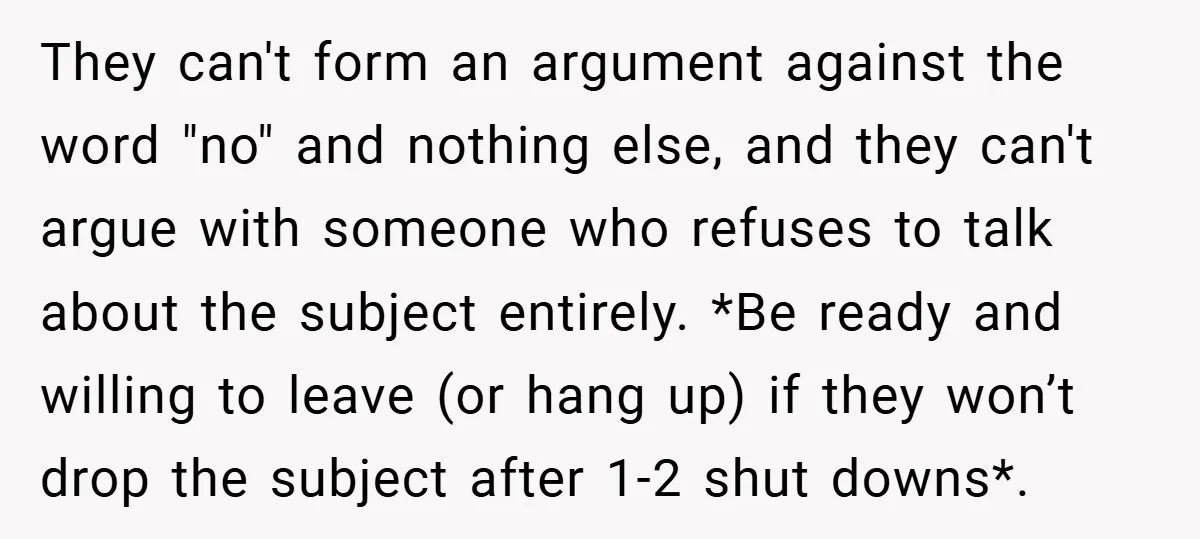 They can't form an argument against the word "no" and nothing else, and they can't argue with someone who refuses to talk about the subject entirely. *Be ready and willing...