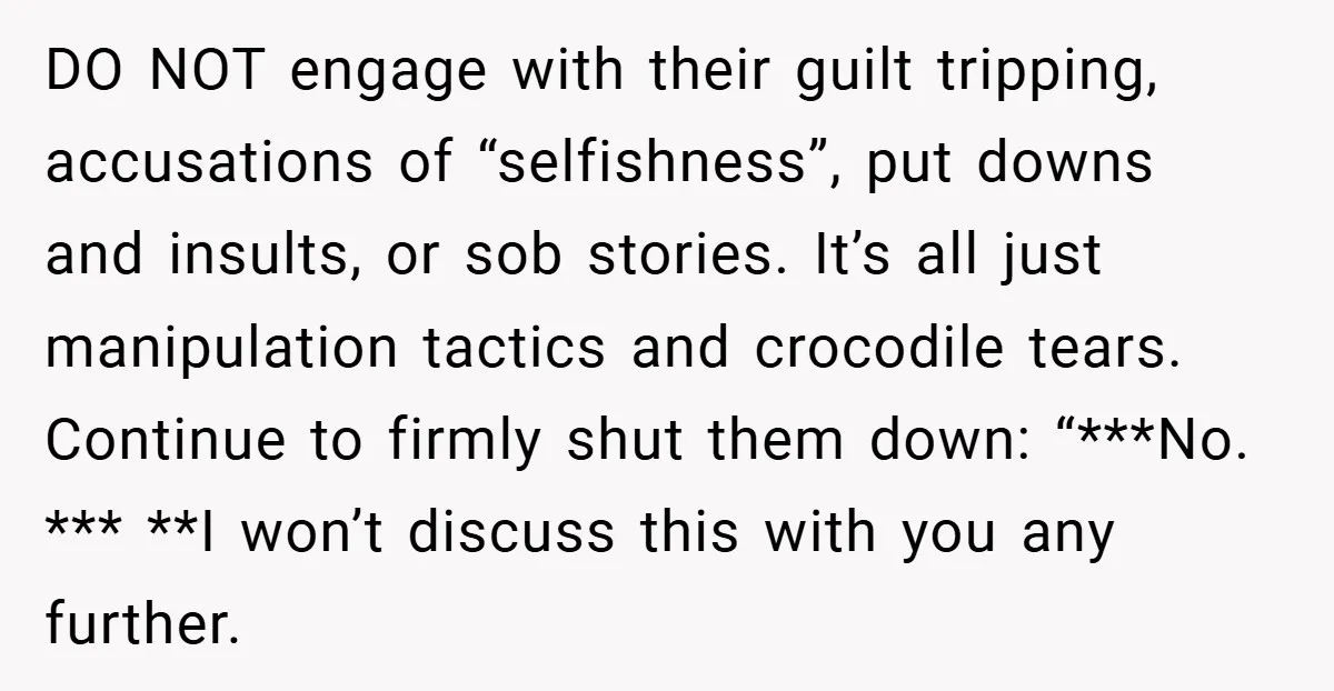DO NOT engage with their guilt tripping, accusations of “selfishness”, put downs and insults, or sob stories. It’s all just manipulation tactics and crocodile tears. Continue to firmly shut them...