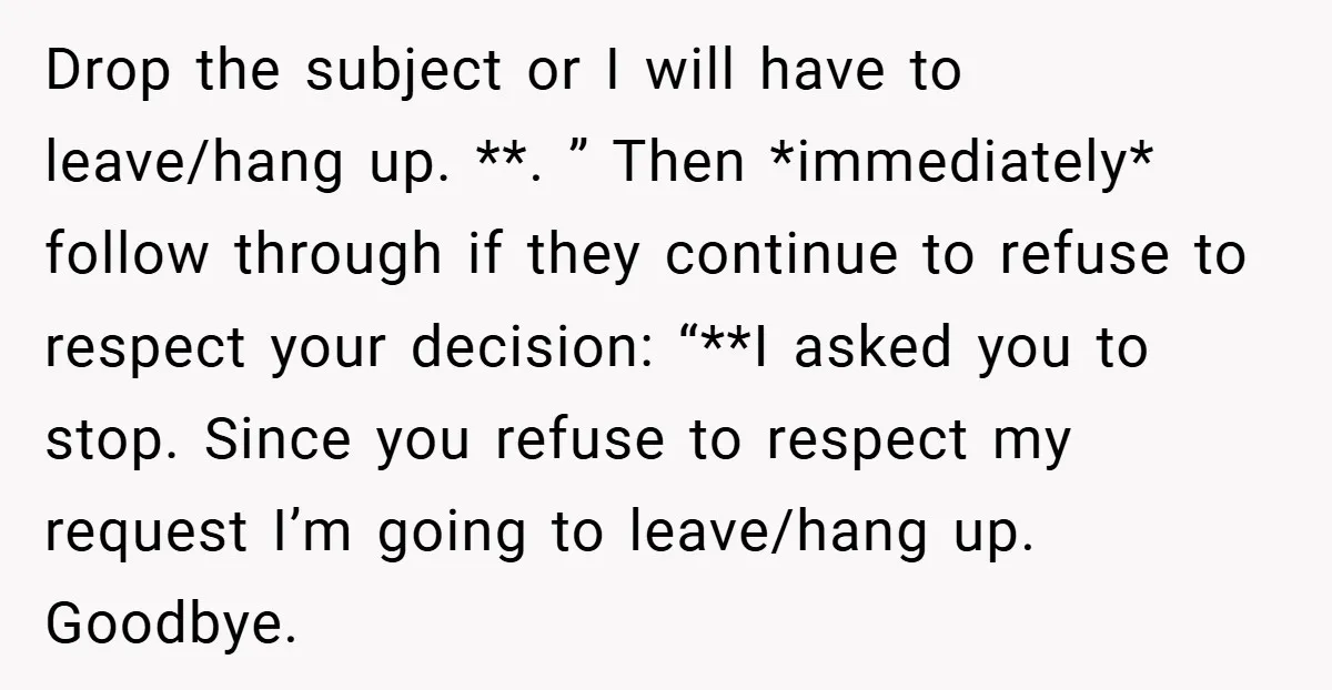 Drop the subject or I will have to leave/hang up. **. ” Then *immediately* follow through if they continue to refuse to respect your decision: “**I asked you to stop....