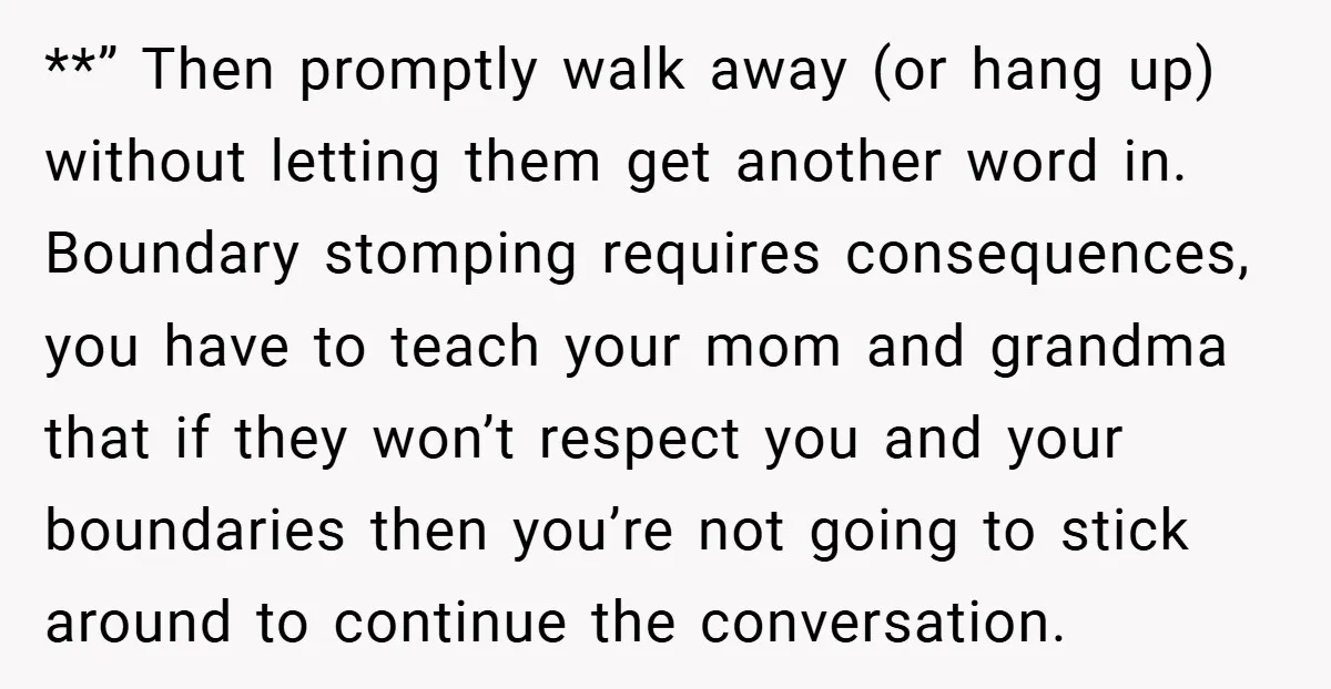 **” Then promptly walk away (or hang up) without letting them get another word in. Boundary stomping requires consequences, you have to teach your mom and grandma that if they...