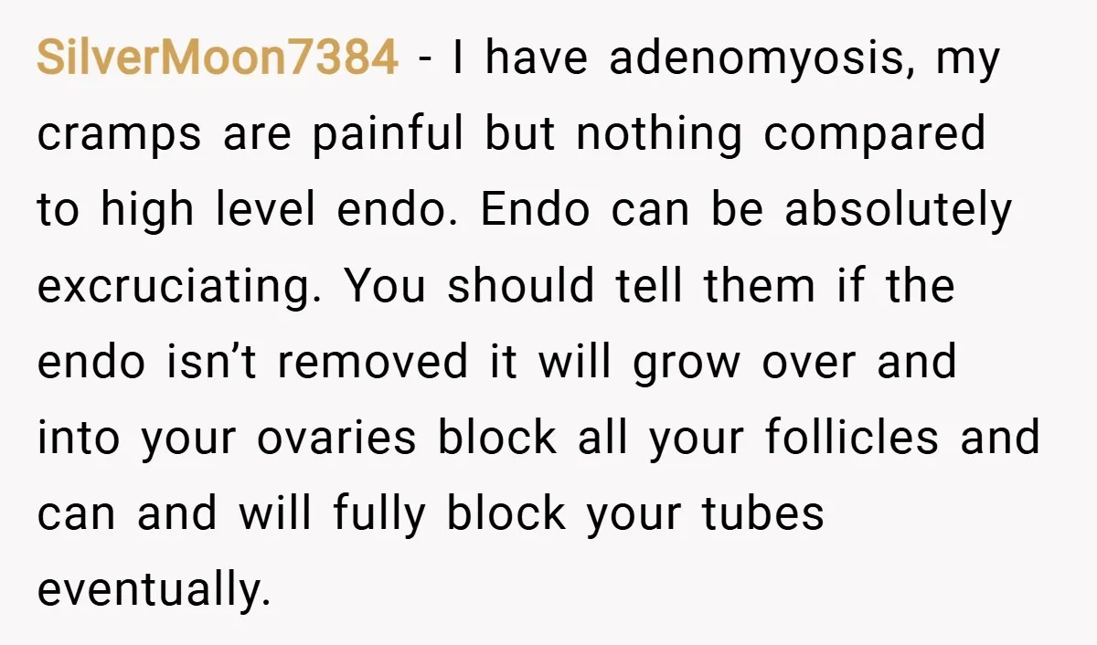 SilverMoon7384 − I have adenomyosis, my cramps are painful but nothing compared to high level endo. Endo can be absolutely excruciating. You should tell them if the endo isn’t removed...