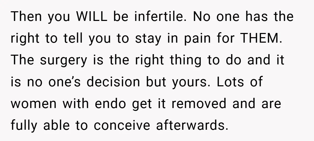 Then you WILL be infertile. No one has the right to tell you to stay in pain for THEM. The surgery is the right thing to do and it is...