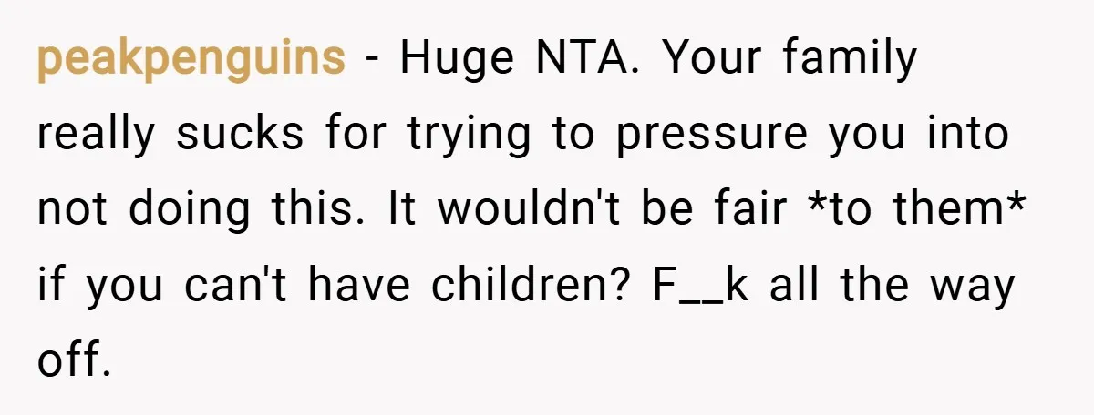 peakpenguins − Huge NTA. Your family really sucks for trying to pressure you into not doing this. It wouldn't be fair *to them* if you can't have children? F__k all...