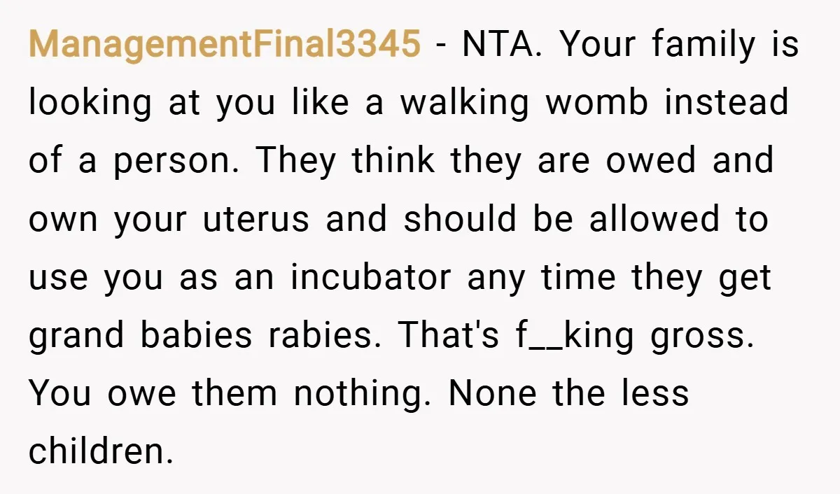 ManagementFinal3345 − NTA. Your family is looking at you like a walking womb instead of a person. They think they are owed and own your uterus and should be allowed...