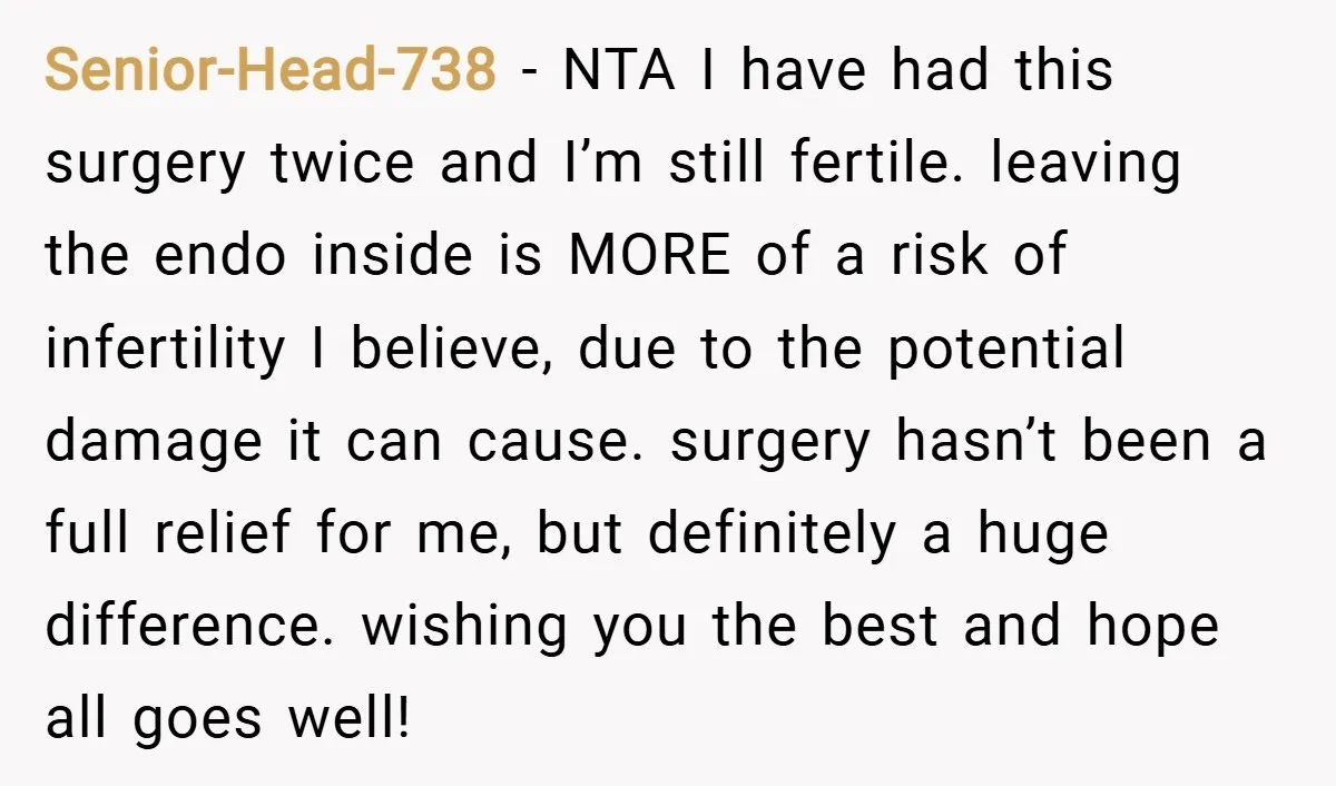 Senior-Head-738 − NTA I have had this surgery twice and I’m still fertile. leaving the endo inside is MORE of a risk of infertility I believe, due to the potential...