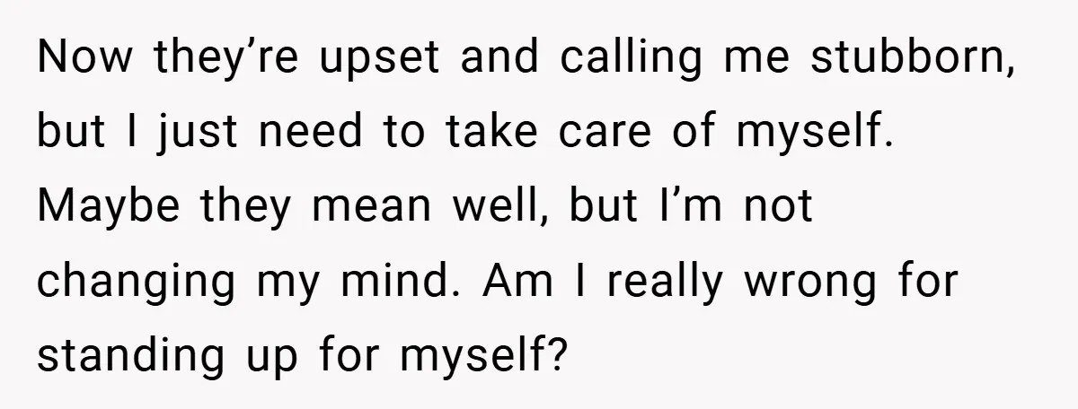 Now they’re upset and calling me stubborn, but I just need to take care of myself. Maybe they mean well, but I’m not changing my mind. Am I really wrong...