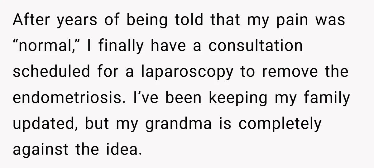 After years of being told that my pain was “normal,” I finally have a consultation scheduled for a laparoscopy to remove the endometriosis. I’ve been keeping my family updated, but...
