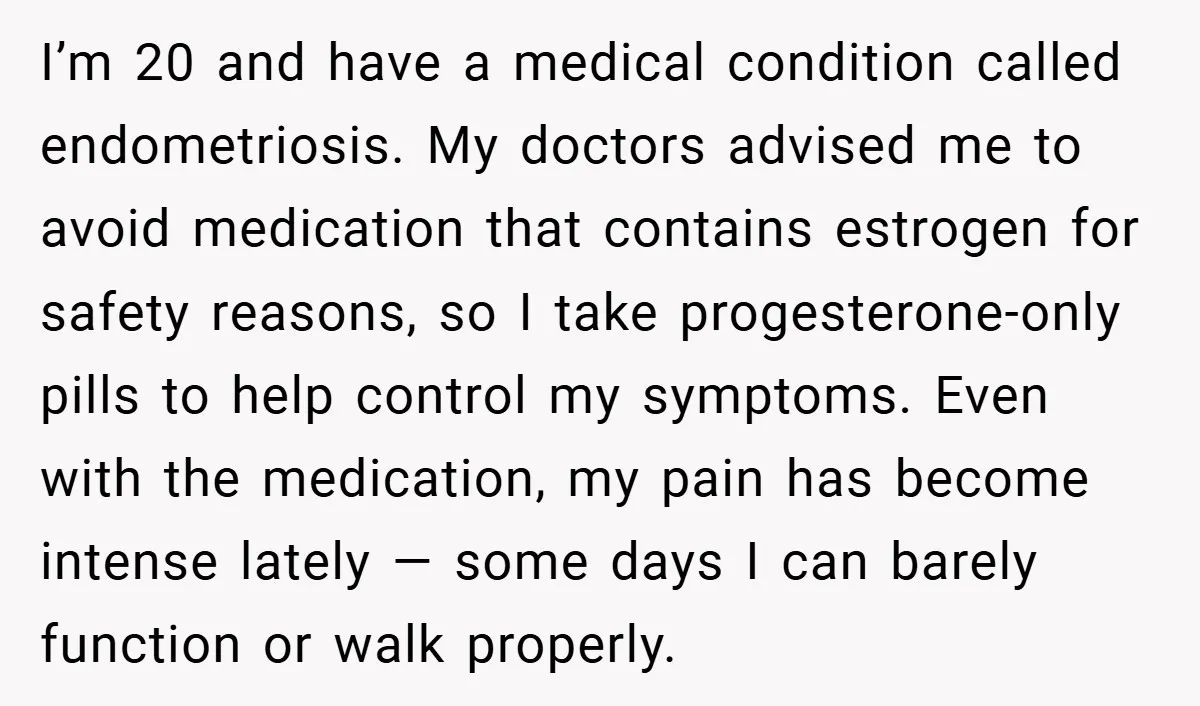 I’m 20 and have a medical condition called endometriosis. My doctors advised me to avoid medication that contains estrogen for safety reasons, so I take progesterone-only pills to help control...