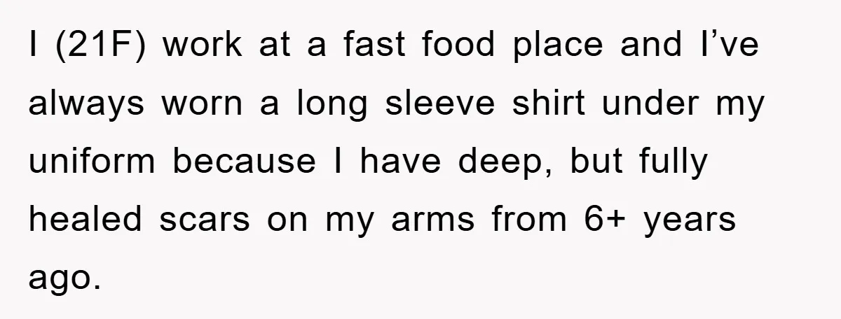 I (21F) work at a fast food place and I’ve always worn a long sleeve shirt under my uniform because I have deep, but fully healed scars on my arms...